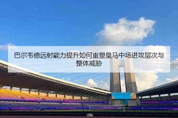 巴尔韦德远射能力提升如何重塑皇马中场进攻层次与整体威胁