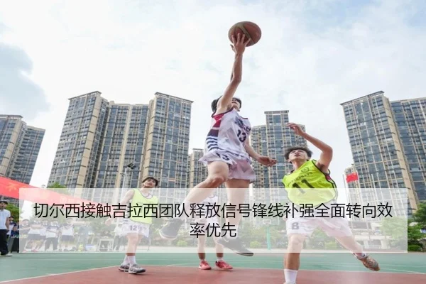 切尔西接触吉拉西团队释放信号锋线补强全面转向效率优先