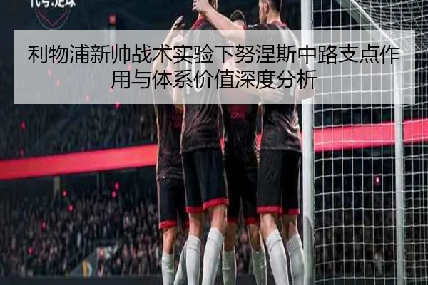 利物浦新帅战术实验下努涅斯中路支点作用与体系价值深度分析
