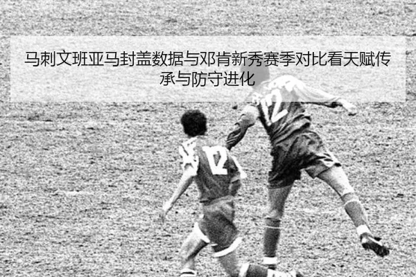 马刺文班亚马封盖数据与邓肯新秀赛季对比看天赋传承与防守进化